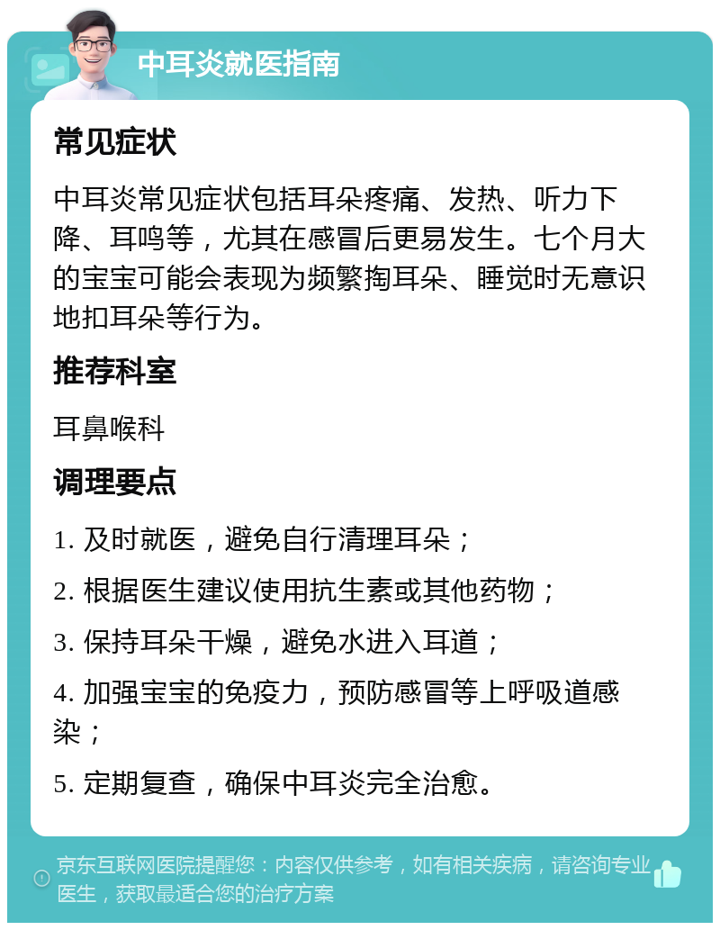 中耳炎就医指南 常见症状 中耳炎常见症状包括耳朵疼痛、发热、听力下降、耳鸣等，尤其在感冒后更易发生。七个月大的宝宝可能会表现为频繁掏耳朵、睡觉时无意识地扣耳朵等行为。 推荐科室 耳鼻喉科 调理要点 1. 及时就医，避免自行清理耳朵； 2. 根据医生建议使用抗生素或其他药物； 3. 保持耳朵干燥，避免水进入耳道； 4. 加强宝宝的免疫力，预防感冒等上呼吸道感染； 5. 定期复查，确保中耳炎完全治愈。