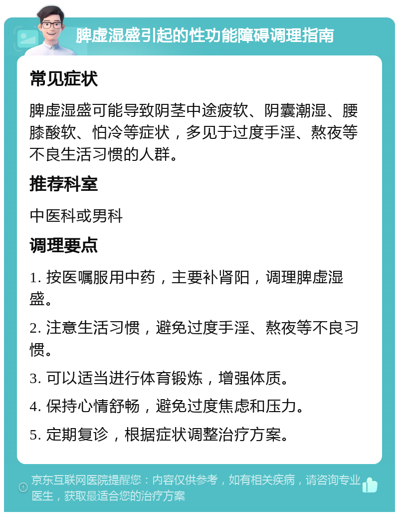 脾虚湿盛引起的性功能障碍调理指南 常见症状 脾虚湿盛可能导致阴茎中途疲软、阴囊潮湿、腰膝酸软、怕冷等症状，多见于过度手淫、熬夜等不良生活习惯的人群。 推荐科室 中医科或男科 调理要点 1. 按医嘱服用中药，主要补肾阳，调理脾虚湿盛。 2. 注意生活习惯，避免过度手淫、熬夜等不良习惯。 3. 可以适当进行体育锻炼，增强体质。 4. 保持心情舒畅，避免过度焦虑和压力。 5. 定期复诊，根据症状调整治疗方案。