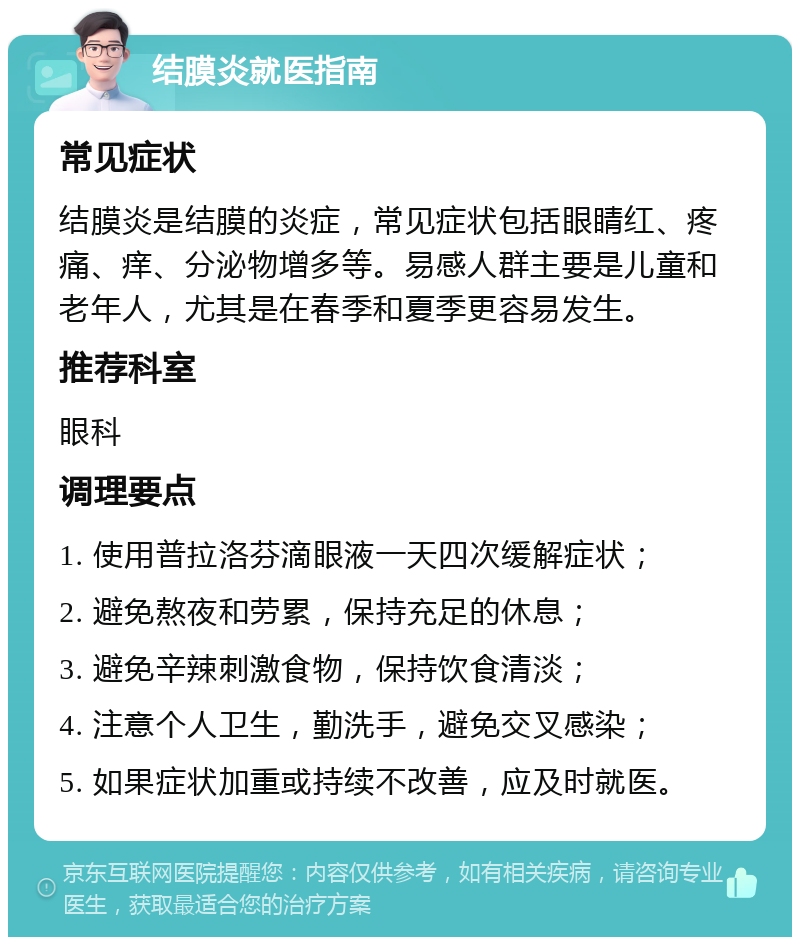 结膜炎就医指南 常见症状 结膜炎是结膜的炎症，常见症状包括眼睛红、疼痛、痒、分泌物增多等。易感人群主要是儿童和老年人，尤其是在春季和夏季更容易发生。 推荐科室 眼科 调理要点 1. 使用普拉洛芬滴眼液一天四次缓解症状； 2. 避免熬夜和劳累，保持充足的休息； 3. 避免辛辣刺激食物，保持饮食清淡； 4. 注意个人卫生，勤洗手，避免交叉感染； 5. 如果症状加重或持续不改善，应及时就医。