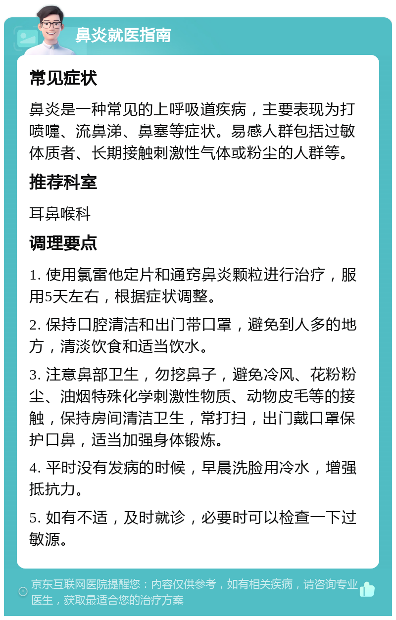 鼻炎就医指南 常见症状 鼻炎是一种常见的上呼吸道疾病，主要表现为打喷嚏、流鼻涕、鼻塞等症状。易感人群包括过敏体质者、长期接触刺激性气体或粉尘的人群等。 推荐科室 耳鼻喉科 调理要点 1. 使用氯雷他定片和通窍鼻炎颗粒进行治疗，服用5天左右，根据症状调整。 2. 保持口腔清洁和出门带口罩，避免到人多的地方，清淡饮食和适当饮水。 3. 注意鼻部卫生，勿挖鼻子，避免冷风、花粉粉尘、油烟特殊化学刺激性物质、动物皮毛等的接触，保持房间清洁卫生，常打扫，出门戴口罩保护口鼻，适当加强身体锻炼。 4. 平时没有发病的时候，早晨洗脸用冷水，增强抵抗力。 5. 如有不适，及时就诊，必要时可以检查一下过敏源。