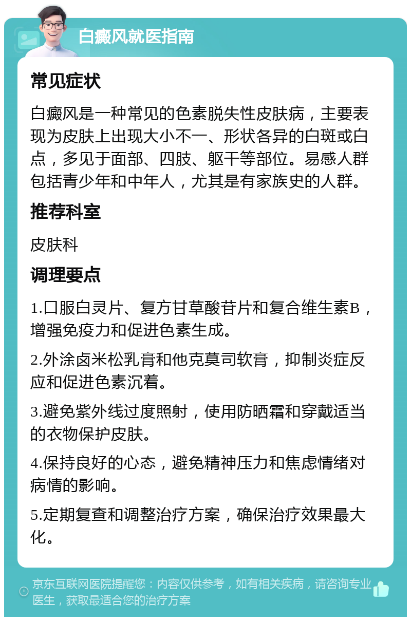 白癜风就医指南 常见症状 白癜风是一种常见的色素脱失性皮肤病，主要表现为皮肤上出现大小不一、形状各异的白斑或白点，多见于面部、四肢、躯干等部位。易感人群包括青少年和中年人，尤其是有家族史的人群。 推荐科室 皮肤科 调理要点 1.口服白灵片、复方甘草酸苷片和复合维生素B，增强免疫力和促进色素生成。 2.外涂卤米松乳膏和他克莫司软膏，抑制炎症反应和促进色素沉着。 3.避免紫外线过度照射，使用防晒霜和穿戴适当的衣物保护皮肤。 4.保持良好的心态，避免精神压力和焦虑情绪对病情的影响。 5.定期复查和调整治疗方案，确保治疗效果最大化。