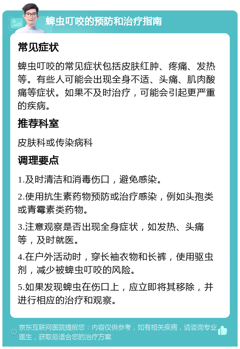 蜱虫叮咬的预防和治疗指南 常见症状 蜱虫叮咬的常见症状包括皮肤红肿、疼痛、发热等。有些人可能会出现全身不适、头痛、肌肉酸痛等症状。如果不及时治疗，可能会引起更严重的疾病。 推荐科室 皮肤科或传染病科 调理要点 1.及时清洁和消毒伤口，避免感染。 2.使用抗生素药物预防或治疗感染，例如头孢类或青霉素类药物。 3.注意观察是否出现全身症状，如发热、头痛等，及时就医。 4.在户外活动时，穿长袖衣物和长裤，使用驱虫剂，减少被蜱虫叮咬的风险。 5.如果发现蜱虫在伤口上，应立即将其移除，并进行相应的治疗和观察。