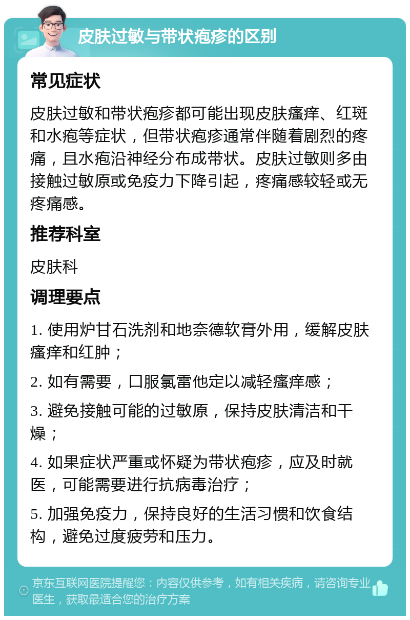 皮肤过敏与带状疱疹的区别 常见症状 皮肤过敏和带状疱疹都可能出现皮肤瘙痒、红斑和水疱等症状，但带状疱疹通常伴随着剧烈的疼痛，且水疱沿神经分布成带状。皮肤过敏则多由接触过敏原或免疫力下降引起，疼痛感较轻或无疼痛感。 推荐科室 皮肤科 调理要点 1. 使用炉甘石洗剂和地奈德软膏外用，缓解皮肤瘙痒和红肿； 2. 如有需要，口服氯雷他定以减轻瘙痒感； 3. 避免接触可能的过敏原，保持皮肤清洁和干燥； 4. 如果症状严重或怀疑为带状疱疹，应及时就医，可能需要进行抗病毒治疗； 5. 加强免疫力，保持良好的生活习惯和饮食结构，避免过度疲劳和压力。