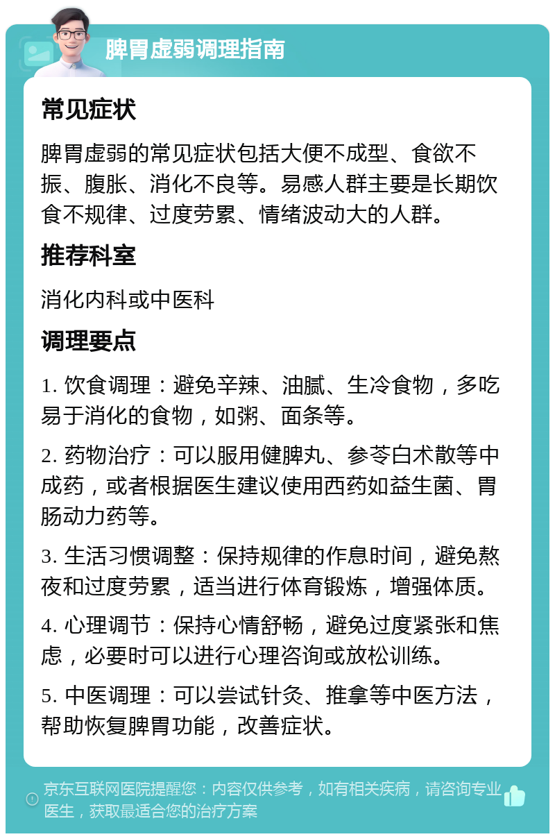 脾胃虚弱调理指南 常见症状 脾胃虚弱的常见症状包括大便不成型、食欲不振、腹胀、消化不良等。易感人群主要是长期饮食不规律、过度劳累、情绪波动大的人群。 推荐科室 消化内科或中医科 调理要点 1. 饮食调理：避免辛辣、油腻、生冷食物，多吃易于消化的食物，如粥、面条等。 2. 药物治疗：可以服用健脾丸、参苓白术散等中成药，或者根据医生建议使用西药如益生菌、胃肠动力药等。 3. 生活习惯调整：保持规律的作息时间，避免熬夜和过度劳累，适当进行体育锻炼，增强体质。 4. 心理调节：保持心情舒畅，避免过度紧张和焦虑，必要时可以进行心理咨询或放松训练。 5. 中医调理：可以尝试针灸、推拿等中医方法，帮助恢复脾胃功能，改善症状。