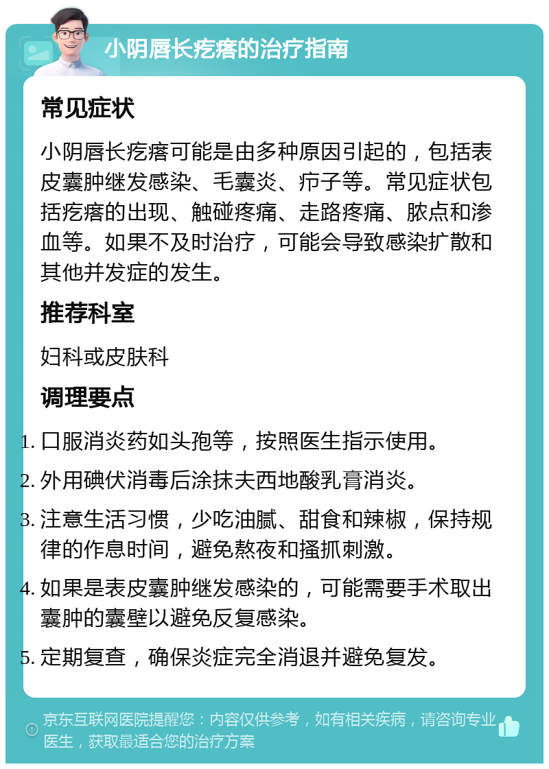 小阴唇长疙瘩的治疗指南 常见症状 小阴唇长疙瘩可能是由多种原因引起的，包括表皮囊肿继发感染、毛囊炎、疖子等。常见症状包括疙瘩的出现、触碰疼痛、走路疼痛、脓点和渗血等。如果不及时治疗，可能会导致感染扩散和其他并发症的发生。 推荐科室 妇科或皮肤科 调理要点 口服消炎药如头孢等，按照医生指示使用。 外用碘伏消毒后涂抹夫西地酸乳膏消炎。 注意生活习惯，少吃油腻、甜食和辣椒，保持规律的作息时间，避免熬夜和搔抓刺激。 如果是表皮囊肿继发感染的，可能需要手术取出囊肿的囊壁以避免反复感染。 定期复查，确保炎症完全消退并避免复发。