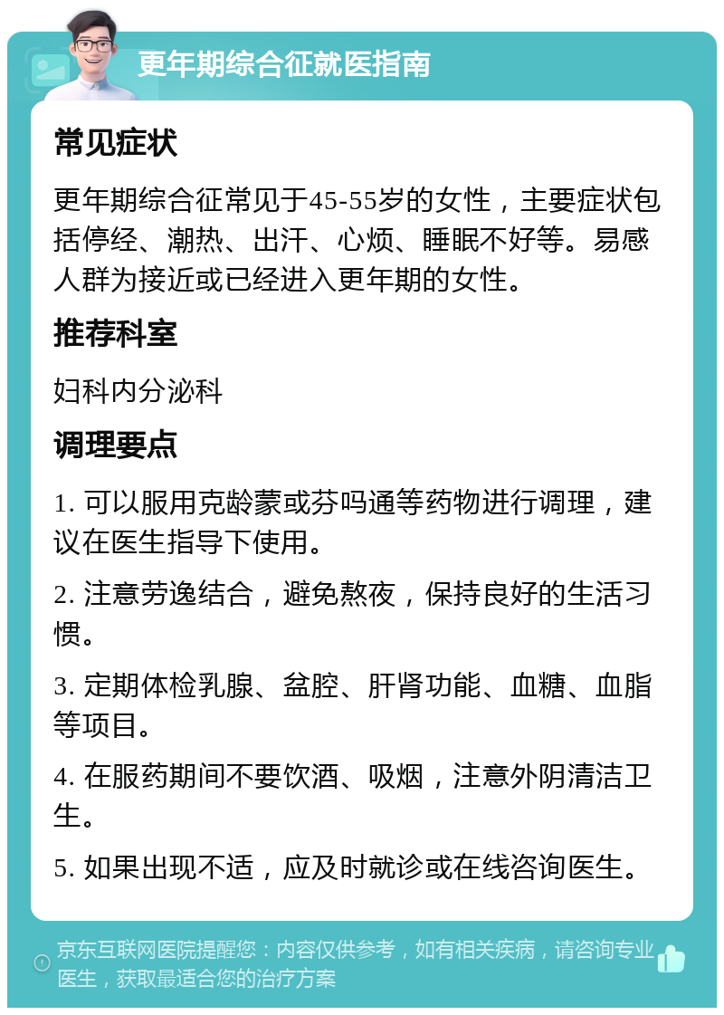 更年期综合征就医指南 常见症状 更年期综合征常见于45-55岁的女性，主要症状包括停经、潮热、出汗、心烦、睡眠不好等。易感人群为接近或已经进入更年期的女性。 推荐科室 妇科内分泌科 调理要点 1. 可以服用克龄蒙或芬吗通等药物进行调理，建议在医生指导下使用。 2. 注意劳逸结合，避免熬夜，保持良好的生活习惯。 3. 定期体检乳腺、盆腔、肝肾功能、血糖、血脂等项目。 4. 在服药期间不要饮酒、吸烟，注意外阴清洁卫生。 5. 如果出现不适，应及时就诊或在线咨询医生。