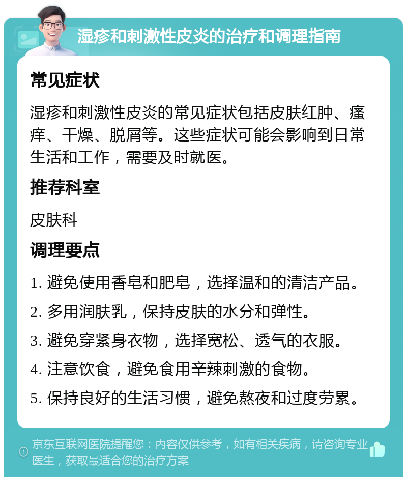 湿疹和刺激性皮炎的治疗和调理指南 常见症状 湿疹和刺激性皮炎的常见症状包括皮肤红肿、瘙痒、干燥、脱屑等。这些症状可能会影响到日常生活和工作，需要及时就医。 推荐科室 皮肤科 调理要点 1. 避免使用香皂和肥皂，选择温和的清洁产品。 2. 多用润肤乳，保持皮肤的水分和弹性。 3. 避免穿紧身衣物，选择宽松、透气的衣服。 4. 注意饮食，避免食用辛辣刺激的食物。 5. 保持良好的生活习惯，避免熬夜和过度劳累。