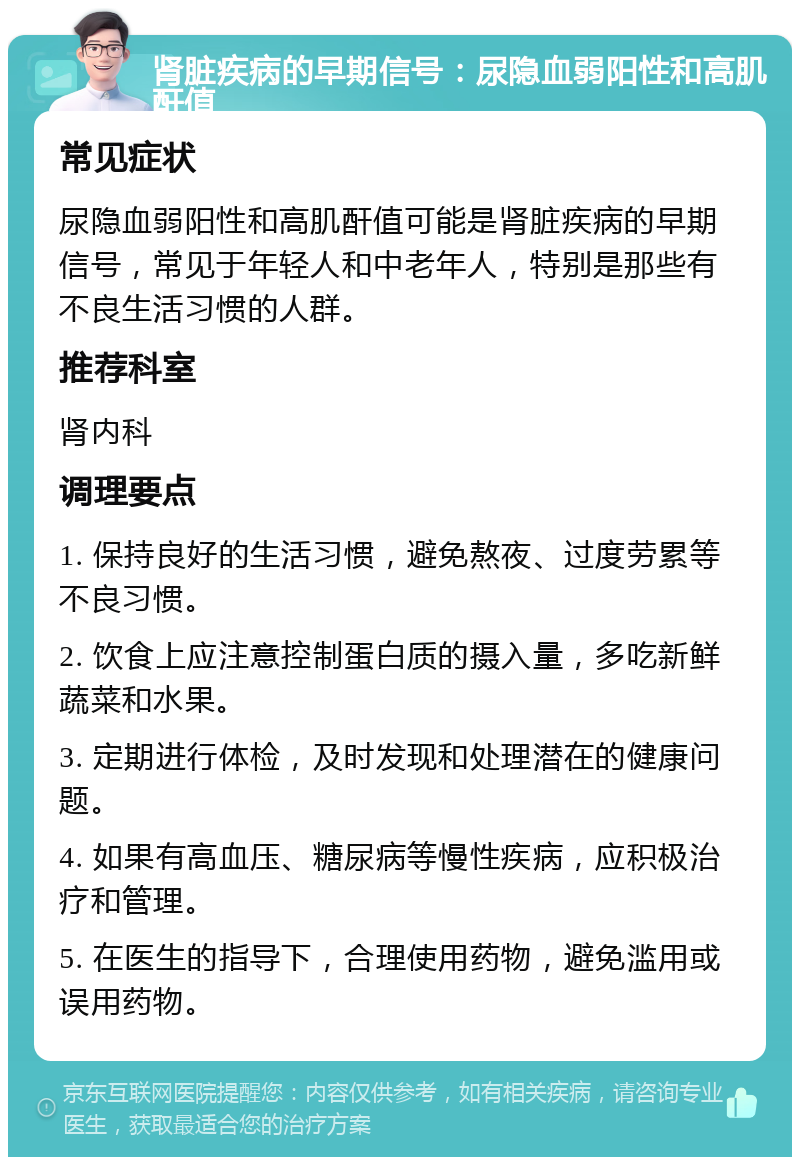 肾脏疾病的早期信号：尿隐血弱阳性和高肌酐值 常见症状 尿隐血弱阳性和高肌酐值可能是肾脏疾病的早期信号，常见于年轻人和中老年人，特别是那些有不良生活习惯的人群。 推荐科室 肾内科 调理要点 1. 保持良好的生活习惯，避免熬夜、过度劳累等不良习惯。 2. 饮食上应注意控制蛋白质的摄入量，多吃新鲜蔬菜和水果。 3. 定期进行体检，及时发现和处理潜在的健康问题。 4. 如果有高血压、糖尿病等慢性疾病，应积极治疗和管理。 5. 在医生的指导下，合理使用药物，避免滥用或误用药物。