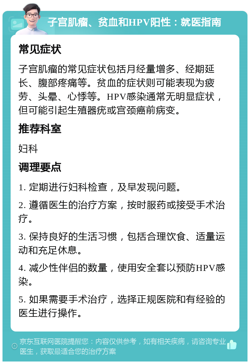 子宫肌瘤、贫血和HPV阳性：就医指南 常见症状 子宫肌瘤的常见症状包括月经量增多、经期延长、腹部疼痛等。贫血的症状则可能表现为疲劳、头晕、心悸等。HPV感染通常无明显症状，但可能引起生殖器疣或宫颈癌前病变。 推荐科室 妇科 调理要点 1. 定期进行妇科检查，及早发现问题。 2. 遵循医生的治疗方案，按时服药或接受手术治疗。 3. 保持良好的生活习惯，包括合理饮食、适量运动和充足休息。 4. 减少性伴侣的数量，使用安全套以预防HPV感染。 5. 如果需要手术治疗，选择正规医院和有经验的医生进行操作。