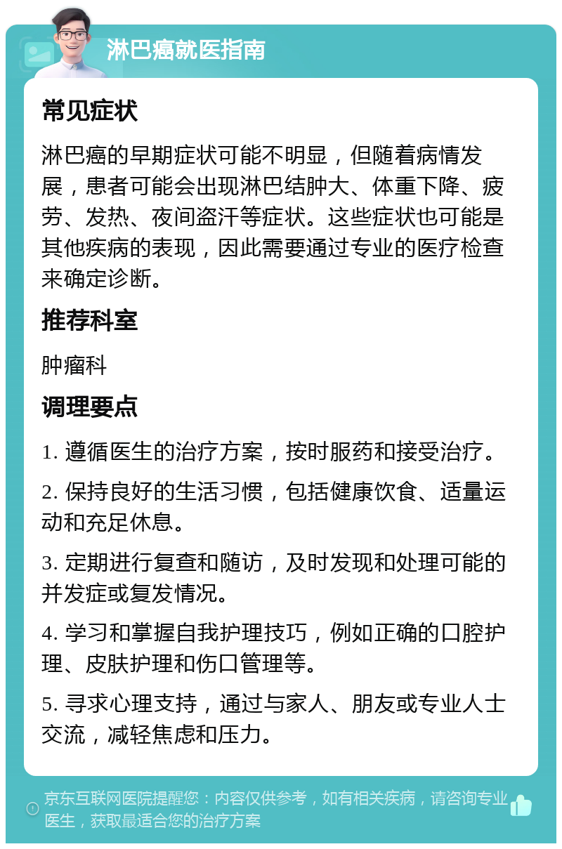 淋巴癌就医指南 常见症状 淋巴癌的早期症状可能不明显，但随着病情发展，患者可能会出现淋巴结肿大、体重下降、疲劳、发热、夜间盗汗等症状。这些症状也可能是其他疾病的表现，因此需要通过专业的医疗检查来确定诊断。 推荐科室 肿瘤科 调理要点 1. 遵循医生的治疗方案，按时服药和接受治疗。 2. 保持良好的生活习惯，包括健康饮食、适量运动和充足休息。 3. 定期进行复查和随访，及时发现和处理可能的并发症或复发情况。 4. 学习和掌握自我护理技巧，例如正确的口腔护理、皮肤护理和伤口管理等。 5. 寻求心理支持，通过与家人、朋友或专业人士交流，减轻焦虑和压力。