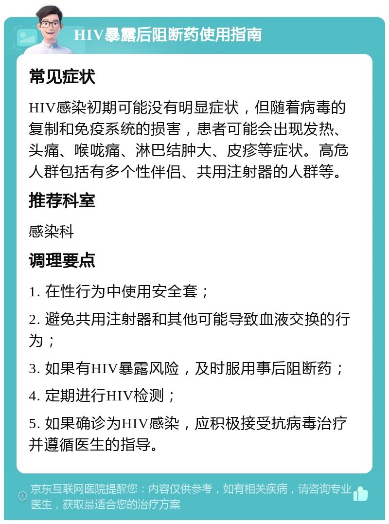 HIV暴露后阻断药使用指南 常见症状 HIV感染初期可能没有明显症状，但随着病毒的复制和免疫系统的损害，患者可能会出现发热、头痛、喉咙痛、淋巴结肿大、皮疹等症状。高危人群包括有多个性伴侣、共用注射器的人群等。 推荐科室 感染科 调理要点 1. 在性行为中使用安全套； 2. 避免共用注射器和其他可能导致血液交换的行为； 3. 如果有HIV暴露风险，及时服用事后阻断药； 4. 定期进行HIV检测； 5. 如果确诊为HIV感染，应积极接受抗病毒治疗并遵循医生的指导。