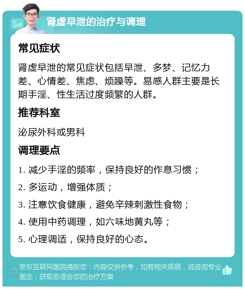 肾虚早泄的治疗与调理 常见症状 肾虚早泄的常见症状包括早泄、多梦、记忆力差、心情差、焦虑、烦躁等。易感人群主要是长期手淫、性生活过度频繁的人群。 推荐科室 泌尿外科或男科 调理要点 1. 减少手淫的频率，保持良好的作息习惯； 2. 多运动，增强体质； 3. 注意饮食健康，避免辛辣刺激性食物； 4. 使用中药调理，如六味地黄丸等； 5. 心理调适，保持良好的心态。