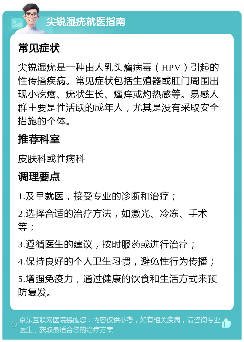 尖锐湿疣就医指南 常见症状 尖锐湿疣是一种由人乳头瘤病毒（HPV）引起的性传播疾病。常见症状包括生殖器或肛门周围出现小疙瘩、疣状生长、瘙痒或灼热感等。易感人群主要是性活跃的成年人，尤其是没有采取安全措施的个体。 推荐科室 皮肤科或性病科 调理要点 1.及早就医，接受专业的诊断和治疗； 2.选择合适的治疗方法，如激光、冷冻、手术等； 3.遵循医生的建议，按时服药或进行治疗； 4.保持良好的个人卫生习惯，避免性行为传播； 5.增强免疫力，通过健康的饮食和生活方式来预防复发。