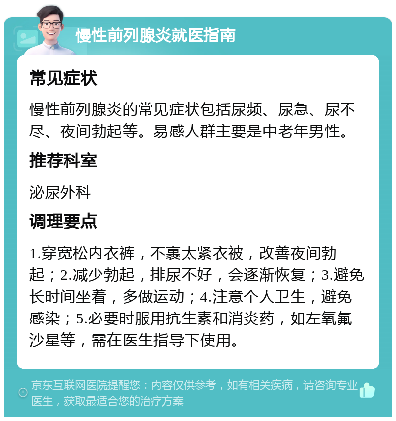 慢性前列腺炎就医指南 常见症状 慢性前列腺炎的常见症状包括尿频、尿急、尿不尽、夜间勃起等。易感人群主要是中老年男性。 推荐科室 泌尿外科 调理要点 1.穿宽松内衣裤，不裹太紧衣被，改善夜间勃起；2.减少勃起，排尿不好，会逐渐恢复；3.避免长时间坐着，多做运动；4.注意个人卫生，避免感染；5.必要时服用抗生素和消炎药，如左氧氟沙星等，需在医生指导下使用。