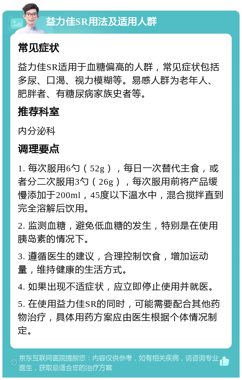 益力佳SR用法及适用人群 常见症状 益力佳SR适用于血糖偏高的人群，常见症状包括多尿、口渴、视力模糊等。易感人群为老年人、肥胖者、有糖尿病家族史者等。 推荐科室 内分泌科 调理要点 1. 每次服用6勺（52g），每日一次替代主食，或者分二次服用3勺（26g），每次服用前将产品缓慢添加于200ml，45度以下温水中，混合搅拌直到完全溶解后饮用。 2. 监测血糖，避免低血糖的发生，特别是在使用胰岛素的情况下。 3. 遵循医生的建议，合理控制饮食，增加运动量，维持健康的生活方式。 4. 如果出现不适症状，应立即停止使用并就医。 5. 在使用益力佳SR的同时，可能需要配合其他药物治疗，具体用药方案应由医生根据个体情况制定。