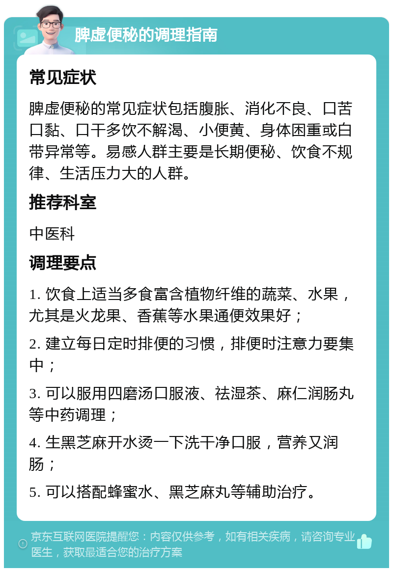 脾虚便秘的调理指南 常见症状 脾虚便秘的常见症状包括腹胀、消化不良、口苦口黏、口干多饮不解渴、小便黄、身体困重或白带异常等。易感人群主要是长期便秘、饮食不规律、生活压力大的人群。 推荐科室 中医科 调理要点 1. 饮食上适当多食富含植物纤维的蔬菜、水果，尤其是火龙果、香蕉等水果通便效果好； 2. 建立每日定时排便的习惯，排便时注意力要集中； 3. 可以服用四磨汤口服液、祛湿茶、麻仁润肠丸等中药调理； 4. 生黑芝麻开水烫一下洗干净口服，营养又润肠； 5. 可以搭配蜂蜜水、黑芝麻丸等辅助治疗。