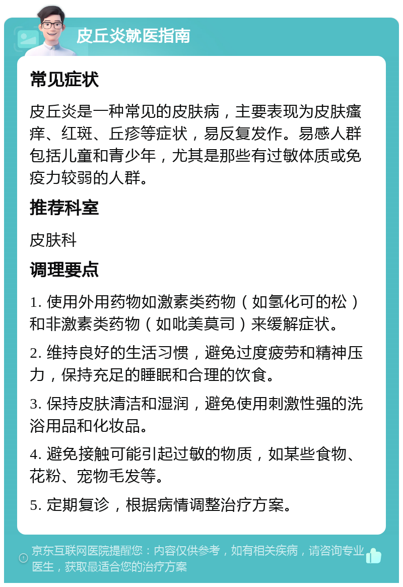 皮丘炎就医指南 常见症状 皮丘炎是一种常见的皮肤病，主要表现为皮肤瘙痒、红斑、丘疹等症状，易反复发作。易感人群包括儿童和青少年，尤其是那些有过敏体质或免疫力较弱的人群。 推荐科室 皮肤科 调理要点 1. 使用外用药物如激素类药物（如氢化可的松）和非激素类药物（如吡美莫司）来缓解症状。 2. 维持良好的生活习惯，避免过度疲劳和精神压力，保持充足的睡眠和合理的饮食。 3. 保持皮肤清洁和湿润，避免使用刺激性强的洗浴用品和化妆品。 4. 避免接触可能引起过敏的物质，如某些食物、花粉、宠物毛发等。 5. 定期复诊，根据病情调整治疗方案。