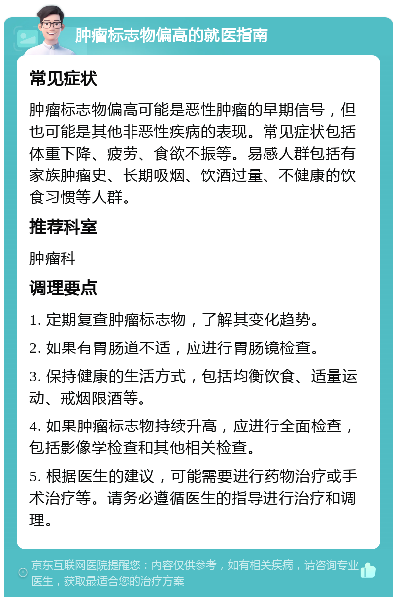 肿瘤标志物偏高的就医指南 常见症状 肿瘤标志物偏高可能是恶性肿瘤的早期信号，但也可能是其他非恶性疾病的表现。常见症状包括体重下降、疲劳、食欲不振等。易感人群包括有家族肿瘤史、长期吸烟、饮酒过量、不健康的饮食习惯等人群。 推荐科室 肿瘤科 调理要点 1. 定期复查肿瘤标志物，了解其变化趋势。 2. 如果有胃肠道不适，应进行胃肠镜检查。 3. 保持健康的生活方式，包括均衡饮食、适量运动、戒烟限酒等。 4. 如果肿瘤标志物持续升高，应进行全面检查，包括影像学检查和其他相关检查。 5. 根据医生的建议，可能需要进行药物治疗或手术治疗等。请务必遵循医生的指导进行治疗和调理。