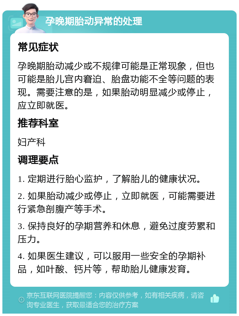 孕晚期胎动异常的处理 常见症状 孕晚期胎动减少或不规律可能是正常现象，但也可能是胎儿宫内窘迫、胎盘功能不全等问题的表现。需要注意的是，如果胎动明显减少或停止，应立即就医。 推荐科室 妇产科 调理要点 1. 定期进行胎心监护，了解胎儿的健康状况。 2. 如果胎动减少或停止，立即就医，可能需要进行紧急剖腹产等手术。 3. 保持良好的孕期营养和休息，避免过度劳累和压力。 4. 如果医生建议，可以服用一些安全的孕期补品，如叶酸、钙片等，帮助胎儿健康发育。