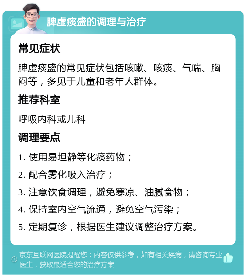 脾虚痰盛的调理与治疗 常见症状 脾虚痰盛的常见症状包括咳嗽、咳痰、气喘、胸闷等，多见于儿童和老年人群体。 推荐科室 呼吸内科或儿科 调理要点 1. 使用易坦静等化痰药物； 2. 配合雾化吸入治疗； 3. 注意饮食调理，避免寒凉、油腻食物； 4. 保持室内空气流通，避免空气污染； 5. 定期复诊，根据医生建议调整治疗方案。