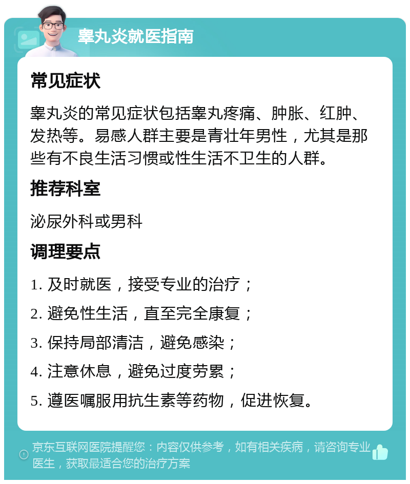 睾丸炎就医指南 常见症状 睾丸炎的常见症状包括睾丸疼痛、肿胀、红肿、发热等。易感人群主要是青壮年男性，尤其是那些有不良生活习惯或性生活不卫生的人群。 推荐科室 泌尿外科或男科 调理要点 1. 及时就医，接受专业的治疗； 2. 避免性生活，直至完全康复； 3. 保持局部清洁，避免感染； 4. 注意休息，避免过度劳累； 5. 遵医嘱服用抗生素等药物，促进恢复。