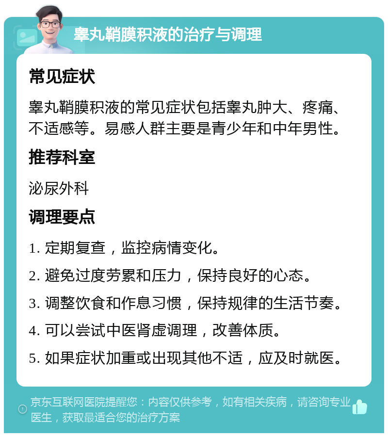 睾丸鞘膜积液的治疗与调理 常见症状 睾丸鞘膜积液的常见症状包括睾丸肿大、疼痛、不适感等。易感人群主要是青少年和中年男性。 推荐科室 泌尿外科 调理要点 1. 定期复查，监控病情变化。 2. 避免过度劳累和压力，保持良好的心态。 3. 调整饮食和作息习惯，保持规律的生活节奏。 4. 可以尝试中医肾虚调理，改善体质。 5. 如果症状加重或出现其他不适，应及时就医。