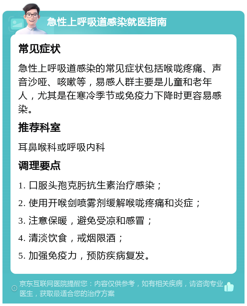 急性上呼吸道感染就医指南 常见症状 急性上呼吸道感染的常见症状包括喉咙疼痛、声音沙哑、咳嗽等，易感人群主要是儿童和老年人，尤其是在寒冷季节或免疫力下降时更容易感染。 推荐科室 耳鼻喉科或呼吸内科 调理要点 1. 口服头孢克肟抗生素治疗感染； 2. 使用开喉剑喷雾剂缓解喉咙疼痛和炎症； 3. 注意保暖，避免受凉和感冒； 4. 清淡饮食，戒烟限酒； 5. 加强免疫力，预防疾病复发。