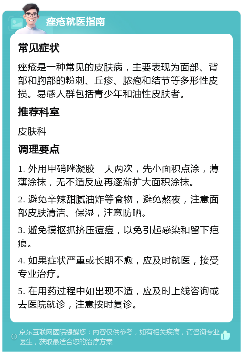 痤疮就医指南 常见症状 痤疮是一种常见的皮肤病，主要表现为面部、背部和胸部的粉刺、丘疹、脓疱和结节等多形性皮损。易感人群包括青少年和油性皮肤者。 推荐科室 皮肤科 调理要点 1. 外用甲硝唑凝胶一天两次，先小面积点涂，薄薄涂抹，无不适反应再逐渐扩大面积涂抹。 2. 避免辛辣甜腻油炸等食物，避免熬夜，注意面部皮肤清洁、保湿，注意防晒。 3. 避免摸抠抓挤压痘痘，以免引起感染和留下疤痕。 4. 如果症状严重或长期不愈，应及时就医，接受专业治疗。 5. 在用药过程中如出现不适，应及时上线咨询或去医院就诊，注意按时复诊。