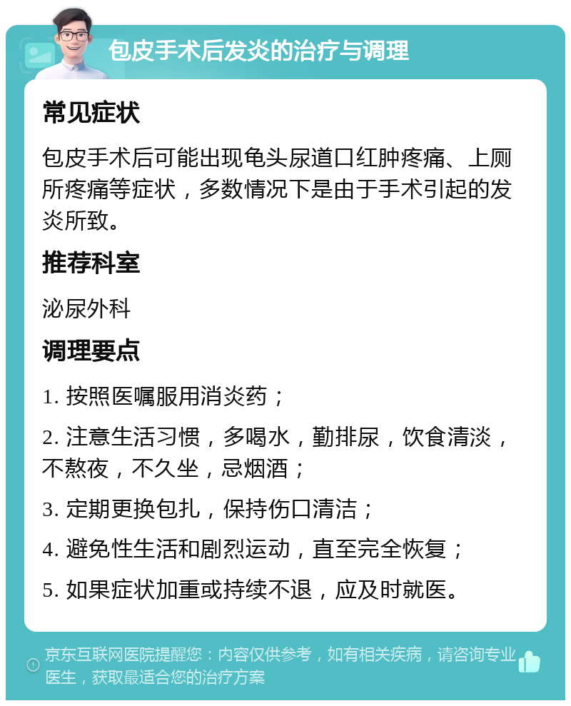 包皮手术后发炎的治疗与调理 常见症状 包皮手术后可能出现龟头尿道口红肿疼痛、上厕所疼痛等症状，多数情况下是由于手术引起的发炎所致。 推荐科室 泌尿外科 调理要点 1. 按照医嘱服用消炎药； 2. 注意生活习惯，多喝水，勤排尿，饮食清淡，不熬夜，不久坐，忌烟酒； 3. 定期更换包扎，保持伤口清洁； 4. 避免性生活和剧烈运动，直至完全恢复； 5. 如果症状加重或持续不退，应及时就医。