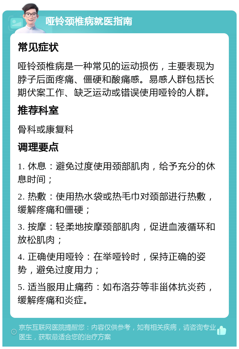 哑铃颈椎病就医指南 常见症状 哑铃颈椎病是一种常见的运动损伤，主要表现为脖子后面疼痛、僵硬和酸痛感。易感人群包括长期伏案工作、缺乏运动或错误使用哑铃的人群。 推荐科室 骨科或康复科 调理要点 1. 休息：避免过度使用颈部肌肉，给予充分的休息时间； 2. 热敷：使用热水袋或热毛巾对颈部进行热敷，缓解疼痛和僵硬； 3. 按摩：轻柔地按摩颈部肌肉，促进血液循环和放松肌肉； 4. 正确使用哑铃：在举哑铃时，保持正确的姿势，避免过度用力； 5. 适当服用止痛药：如布洛芬等非甾体抗炎药，缓解疼痛和炎症。