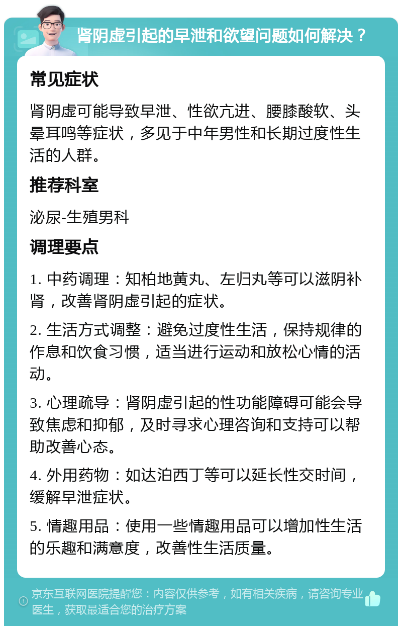 肾阴虚引起的早泄和欲望问题如何解决？ 常见症状 肾阴虚可能导致早泄、性欲亢进、腰膝酸软、头晕耳鸣等症状，多见于中年男性和长期过度性生活的人群。 推荐科室 泌尿-生殖男科 调理要点 1. 中药调理：知柏地黄丸、左归丸等可以滋阴补肾，改善肾阴虚引起的症状。 2. 生活方式调整：避免过度性生活，保持规律的作息和饮食习惯，适当进行运动和放松心情的活动。 3. 心理疏导：肾阴虚引起的性功能障碍可能会导致焦虑和抑郁，及时寻求心理咨询和支持可以帮助改善心态。 4. 外用药物：如达泊西丁等可以延长性交时间，缓解早泄症状。 5. 情趣用品：使用一些情趣用品可以增加性生活的乐趣和满意度，改善性生活质量。