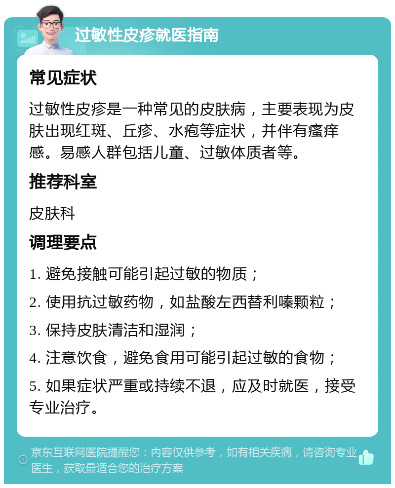 过敏性皮疹就医指南 常见症状 过敏性皮疹是一种常见的皮肤病，主要表现为皮肤出现红斑、丘疹、水疱等症状，并伴有瘙痒感。易感人群包括儿童、过敏体质者等。 推荐科室 皮肤科 调理要点 1. 避免接触可能引起过敏的物质； 2. 使用抗过敏药物，如盐酸左西替利嗪颗粒； 3. 保持皮肤清洁和湿润； 4. 注意饮食，避免食用可能引起过敏的食物； 5. 如果症状严重或持续不退，应及时就医，接受专业治疗。