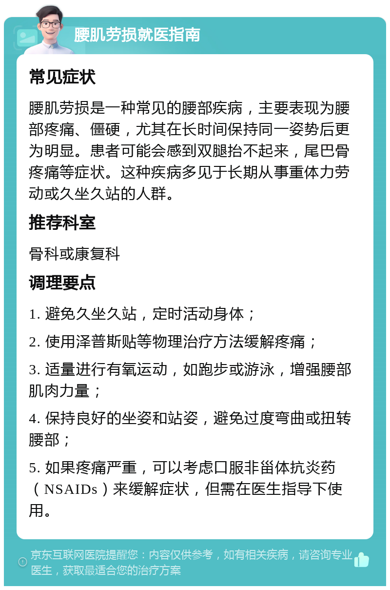 腰肌劳损就医指南 常见症状 腰肌劳损是一种常见的腰部疾病，主要表现为腰部疼痛、僵硬，尤其在长时间保持同一姿势后更为明显。患者可能会感到双腿抬不起来，尾巴骨疼痛等症状。这种疾病多见于长期从事重体力劳动或久坐久站的人群。 推荐科室 骨科或康复科 调理要点 1. 避免久坐久站，定时活动身体； 2. 使用泽普斯贴等物理治疗方法缓解疼痛； 3. 适量进行有氧运动，如跑步或游泳，增强腰部肌肉力量； 4. 保持良好的坐姿和站姿，避免过度弯曲或扭转腰部； 5. 如果疼痛严重，可以考虑口服非甾体抗炎药（NSAIDs）来缓解症状，但需在医生指导下使用。