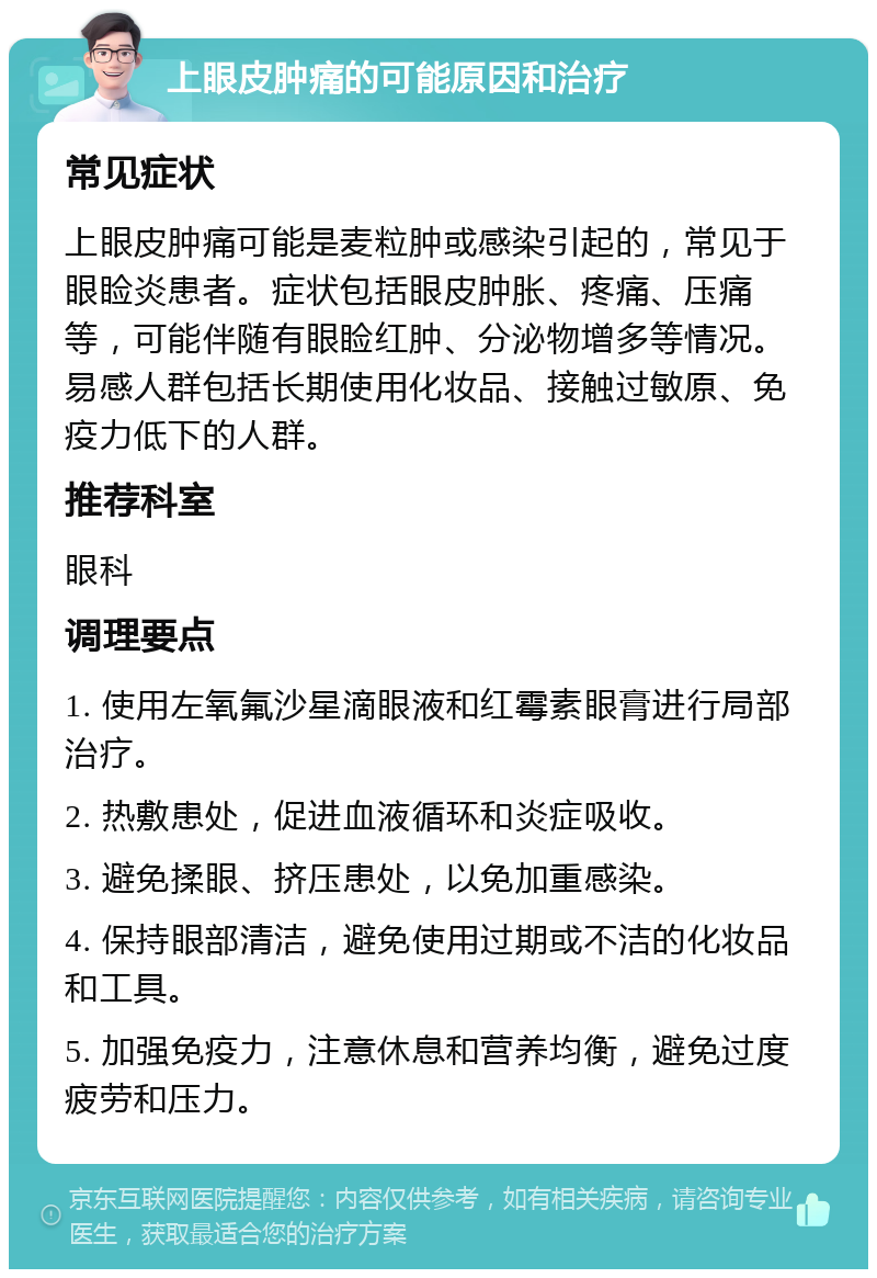 上眼皮肿痛的可能原因和治疗 常见症状 上眼皮肿痛可能是麦粒肿或感染引起的，常见于眼睑炎患者。症状包括眼皮肿胀、疼痛、压痛等，可能伴随有眼睑红肿、分泌物增多等情况。易感人群包括长期使用化妆品、接触过敏原、免疫力低下的人群。 推荐科室 眼科 调理要点 1. 使用左氧氟沙星滴眼液和红霉素眼膏进行局部治疗。 2. 热敷患处，促进血液循环和炎症吸收。 3. 避免揉眼、挤压患处，以免加重感染。 4. 保持眼部清洁，避免使用过期或不洁的化妆品和工具。 5. 加强免疫力，注意休息和营养均衡，避免过度疲劳和压力。