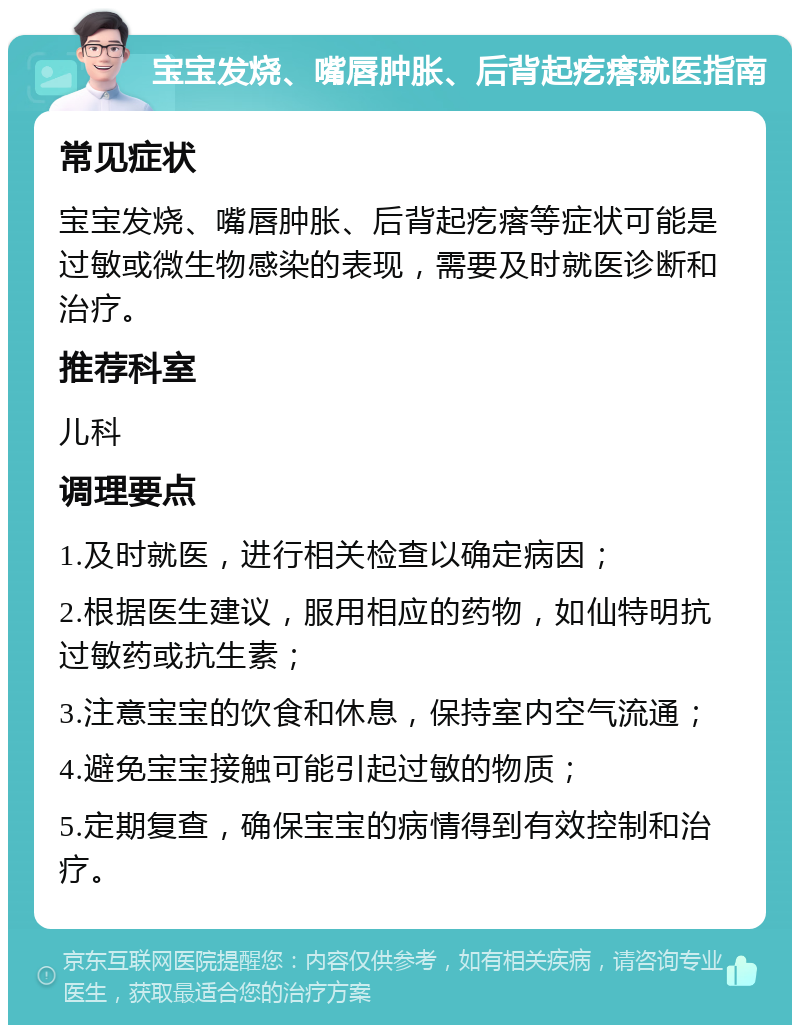 宝宝发烧、嘴唇肿胀、后背起疙瘩就医指南 常见症状 宝宝发烧、嘴唇肿胀、后背起疙瘩等症状可能是过敏或微生物感染的表现，需要及时就医诊断和治疗。 推荐科室 儿科 调理要点 1.及时就医，进行相关检查以确定病因； 2.根据医生建议，服用相应的药物，如仙特明抗过敏药或抗生素； 3.注意宝宝的饮食和休息，保持室内空气流通； 4.避免宝宝接触可能引起过敏的物质； 5.定期复查，确保宝宝的病情得到有效控制和治疗。