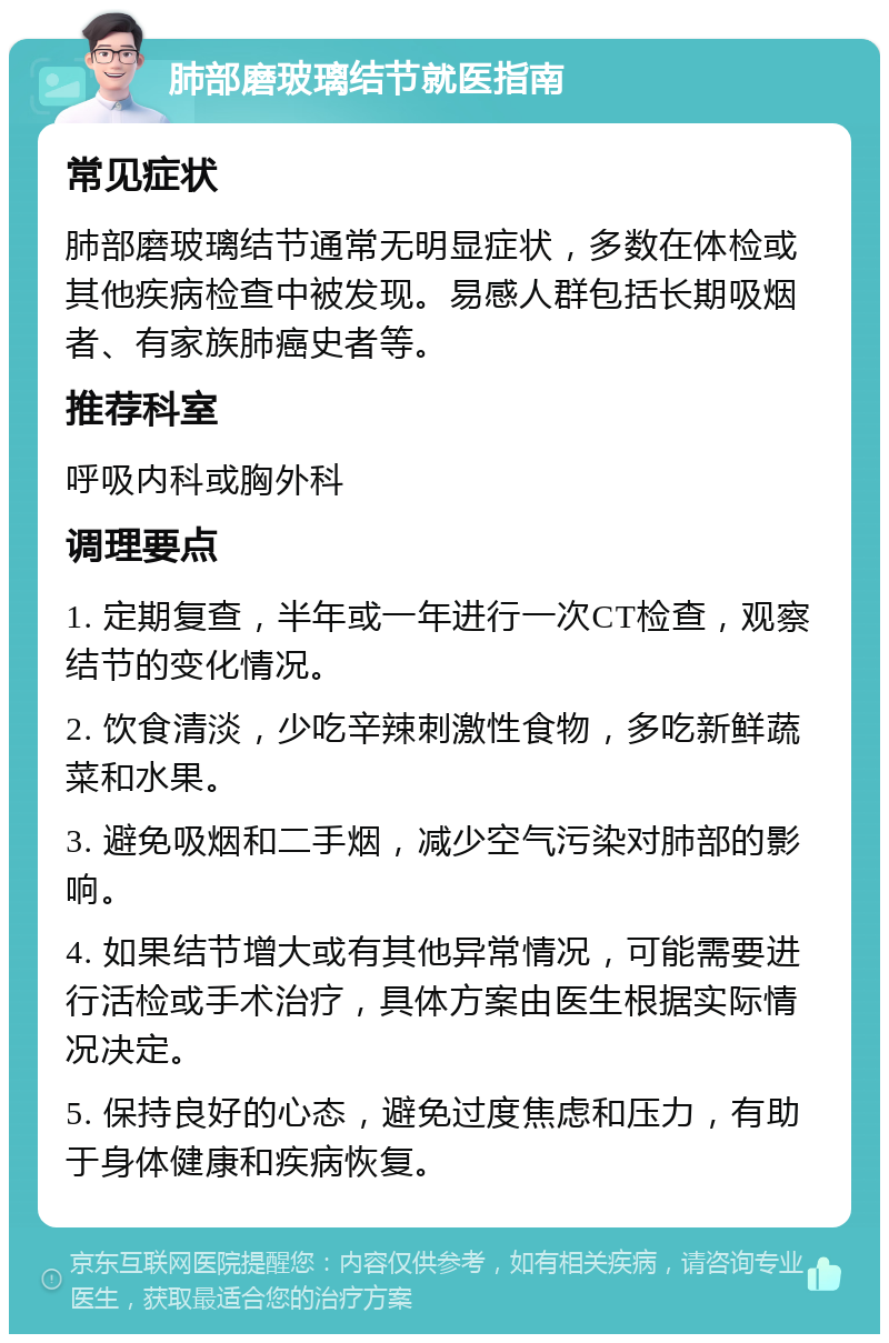 肺部磨玻璃结节就医指南 常见症状 肺部磨玻璃结节通常无明显症状，多数在体检或其他疾病检查中被发现。易感人群包括长期吸烟者、有家族肺癌史者等。 推荐科室 呼吸内科或胸外科 调理要点 1. 定期复查，半年或一年进行一次CT检查，观察结节的变化情况。 2. 饮食清淡，少吃辛辣刺激性食物，多吃新鲜蔬菜和水果。 3. 避免吸烟和二手烟，减少空气污染对肺部的影响。 4. 如果结节增大或有其他异常情况，可能需要进行活检或手术治疗，具体方案由医生根据实际情况决定。 5. 保持良好的心态，避免过度焦虑和压力，有助于身体健康和疾病恢复。