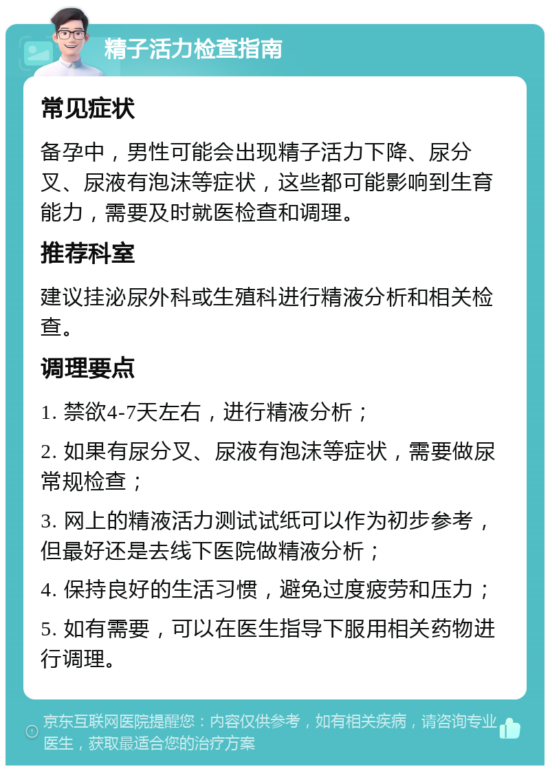 精子活力检查指南 常见症状 备孕中，男性可能会出现精子活力下降、尿分叉、尿液有泡沫等症状，这些都可能影响到生育能力，需要及时就医检查和调理。 推荐科室 建议挂泌尿外科或生殖科进行精液分析和相关检查。 调理要点 1. 禁欲4-7天左右，进行精液分析； 2. 如果有尿分叉、尿液有泡沫等症状，需要做尿常规检查； 3. 网上的精液活力测试试纸可以作为初步参考，但最好还是去线下医院做精液分析； 4. 保持良好的生活习惯，避免过度疲劳和压力； 5. 如有需要，可以在医生指导下服用相关药物进行调理。