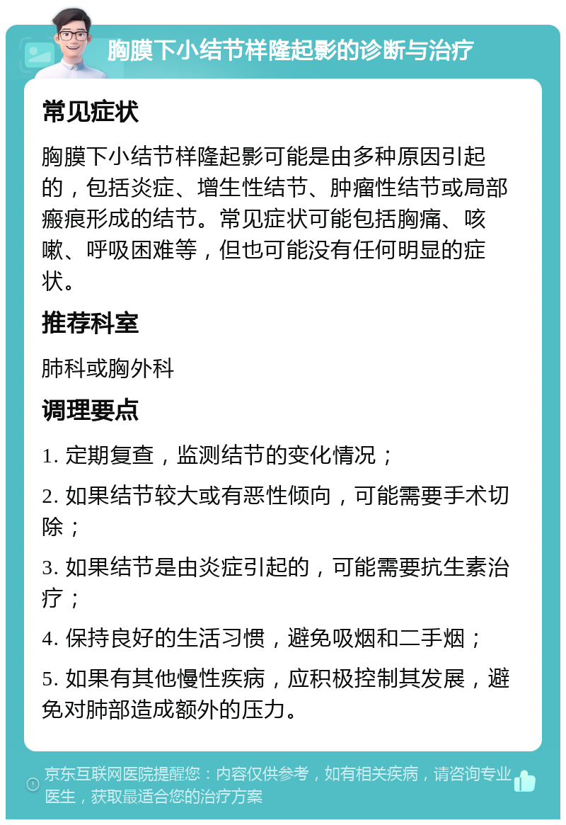 胸膜下小结节样隆起影的诊断与治疗 常见症状 胸膜下小结节样隆起影可能是由多种原因引起的，包括炎症、增生性结节、肿瘤性结节或局部瘢痕形成的结节。常见症状可能包括胸痛、咳嗽、呼吸困难等，但也可能没有任何明显的症状。 推荐科室 肺科或胸外科 调理要点 1. 定期复查，监测结节的变化情况； 2. 如果结节较大或有恶性倾向，可能需要手术切除； 3. 如果结节是由炎症引起的，可能需要抗生素治疗； 4. 保持良好的生活习惯，避免吸烟和二手烟； 5. 如果有其他慢性疾病，应积极控制其发展，避免对肺部造成额外的压力。