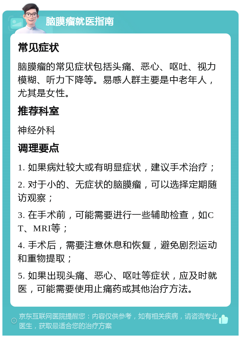 脑膜瘤就医指南 常见症状 脑膜瘤的常见症状包括头痛、恶心、呕吐、视力模糊、听力下降等。易感人群主要是中老年人，尤其是女性。 推荐科室 神经外科 调理要点 1. 如果病灶较大或有明显症状，建议手术治疗； 2. 对于小的、无症状的脑膜瘤，可以选择定期随访观察； 3. 在手术前，可能需要进行一些辅助检查，如CT、MRI等； 4. 手术后，需要注意休息和恢复，避免剧烈运动和重物提取； 5. 如果出现头痛、恶心、呕吐等症状，应及时就医，可能需要使用止痛药或其他治疗方法。