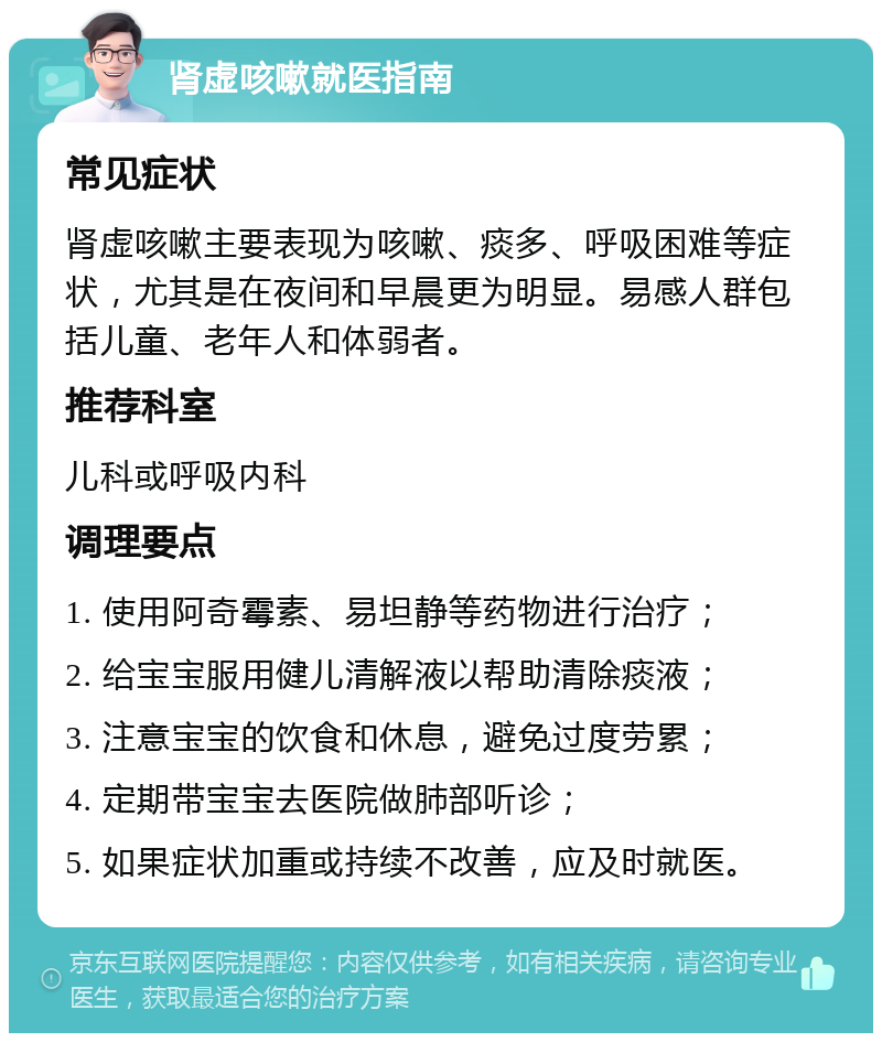 肾虚咳嗽就医指南 常见症状 肾虚咳嗽主要表现为咳嗽、痰多、呼吸困难等症状，尤其是在夜间和早晨更为明显。易感人群包括儿童、老年人和体弱者。 推荐科室 儿科或呼吸内科 调理要点 1. 使用阿奇霉素、易坦静等药物进行治疗； 2. 给宝宝服用健儿清解液以帮助清除痰液； 3. 注意宝宝的饮食和休息，避免过度劳累； 4. 定期带宝宝去医院做肺部听诊； 5. 如果症状加重或持续不改善，应及时就医。