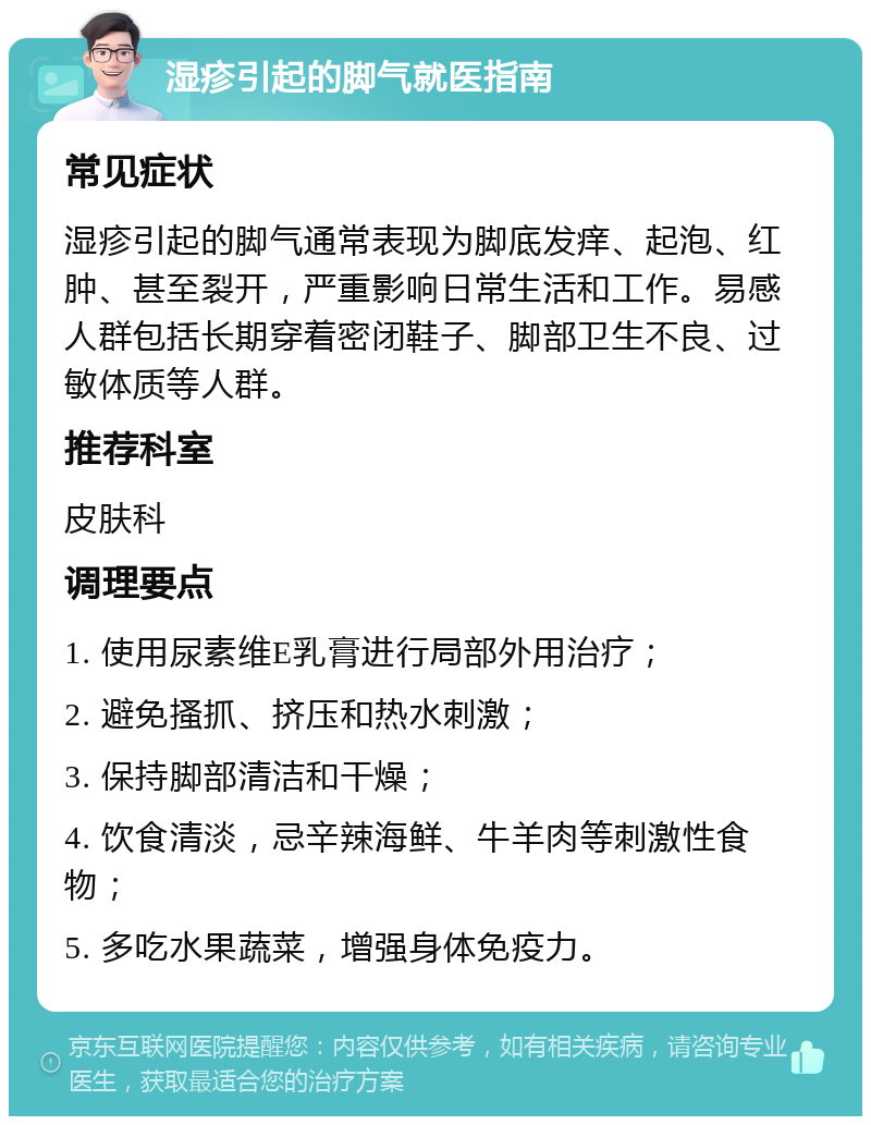 湿疹引起的脚气就医指南 常见症状 湿疹引起的脚气通常表现为脚底发痒、起泡、红肿、甚至裂开，严重影响日常生活和工作。易感人群包括长期穿着密闭鞋子、脚部卫生不良、过敏体质等人群。 推荐科室 皮肤科 调理要点 1. 使用尿素维E乳膏进行局部外用治疗； 2. 避免搔抓、挤压和热水刺激； 3. 保持脚部清洁和干燥； 4. 饮食清淡，忌辛辣海鲜、牛羊肉等刺激性食物； 5. 多吃水果蔬菜，增强身体免疫力。