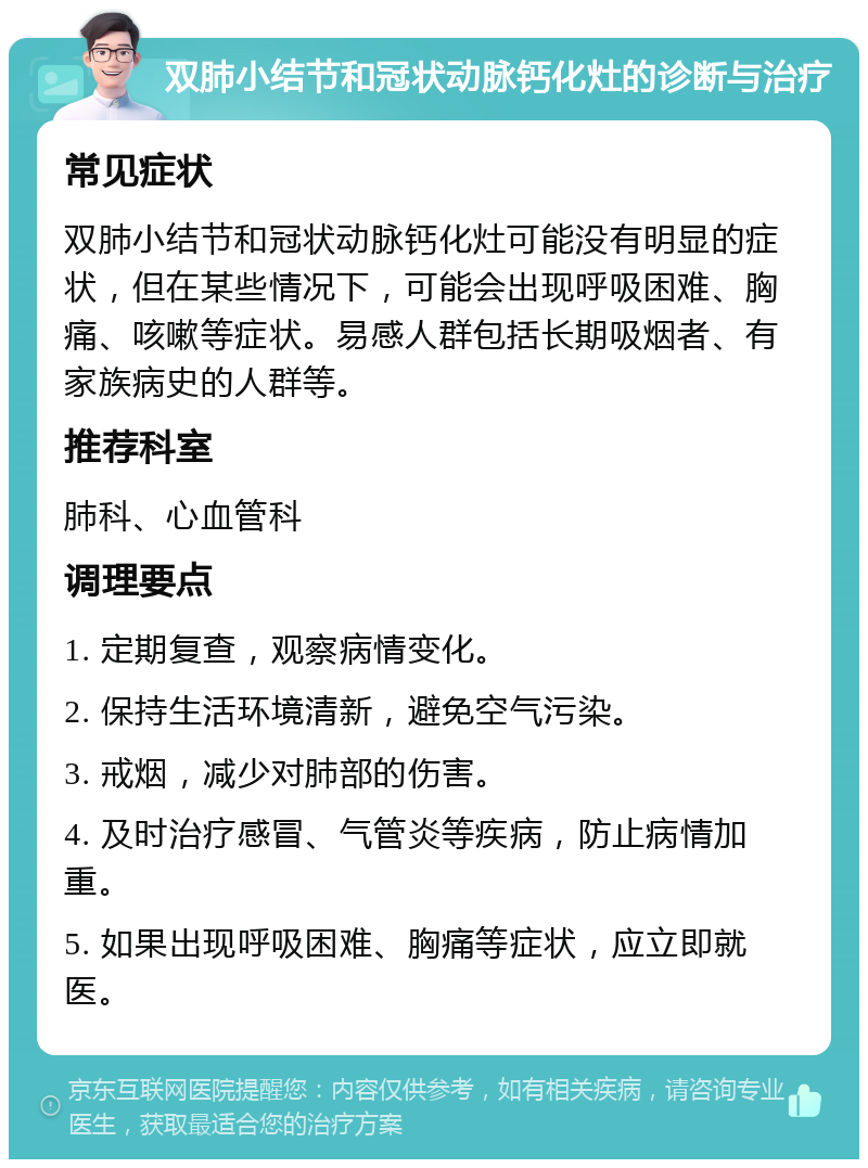 双肺小结节和冠状动脉钙化灶的诊断与治疗 常见症状 双肺小结节和冠状动脉钙化灶可能没有明显的症状，但在某些情况下，可能会出现呼吸困难、胸痛、咳嗽等症状。易感人群包括长期吸烟者、有家族病史的人群等。 推荐科室 肺科、心血管科 调理要点 1. 定期复查，观察病情变化。 2. 保持生活环境清新，避免空气污染。 3. 戒烟，减少对肺部的伤害。 4. 及时治疗感冒、气管炎等疾病，防止病情加重。 5. 如果出现呼吸困难、胸痛等症状，应立即就医。