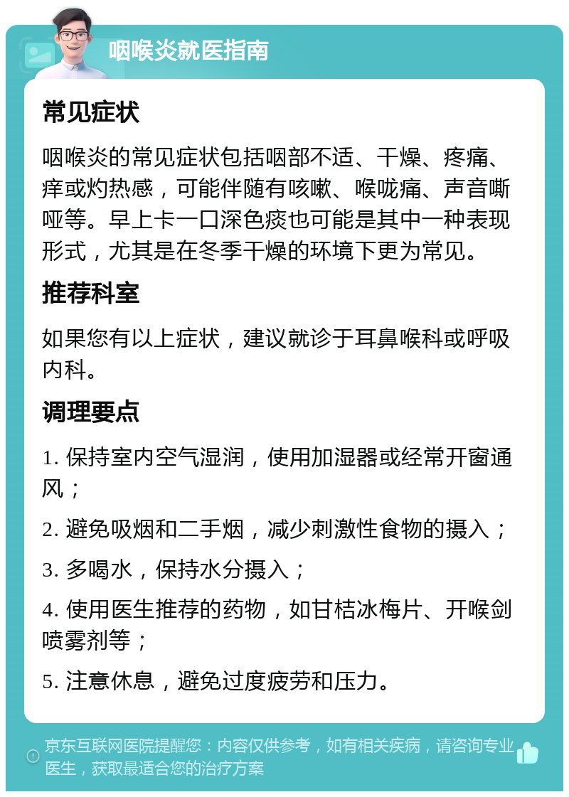 咽喉炎就医指南 常见症状 咽喉炎的常见症状包括咽部不适、干燥、疼痛、痒或灼热感，可能伴随有咳嗽、喉咙痛、声音嘶哑等。早上卡一口深色痰也可能是其中一种表现形式，尤其是在冬季干燥的环境下更为常见。 推荐科室 如果您有以上症状，建议就诊于耳鼻喉科或呼吸内科。 调理要点 1. 保持室内空气湿润，使用加湿器或经常开窗通风； 2. 避免吸烟和二手烟，减少刺激性食物的摄入； 3. 多喝水，保持水分摄入； 4. 使用医生推荐的药物，如甘桔冰梅片、开喉剑喷雾剂等； 5. 注意休息，避免过度疲劳和压力。