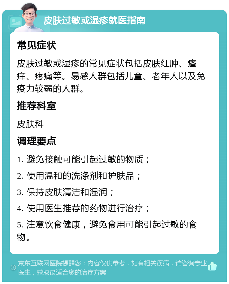 皮肤过敏或湿疹就医指南 常见症状 皮肤过敏或湿疹的常见症状包括皮肤红肿、瘙痒、疼痛等。易感人群包括儿童、老年人以及免疫力较弱的人群。 推荐科室 皮肤科 调理要点 1. 避免接触可能引起过敏的物质； 2. 使用温和的洗涤剂和护肤品； 3. 保持皮肤清洁和湿润； 4. 使用医生推荐的药物进行治疗； 5. 注意饮食健康，避免食用可能引起过敏的食物。