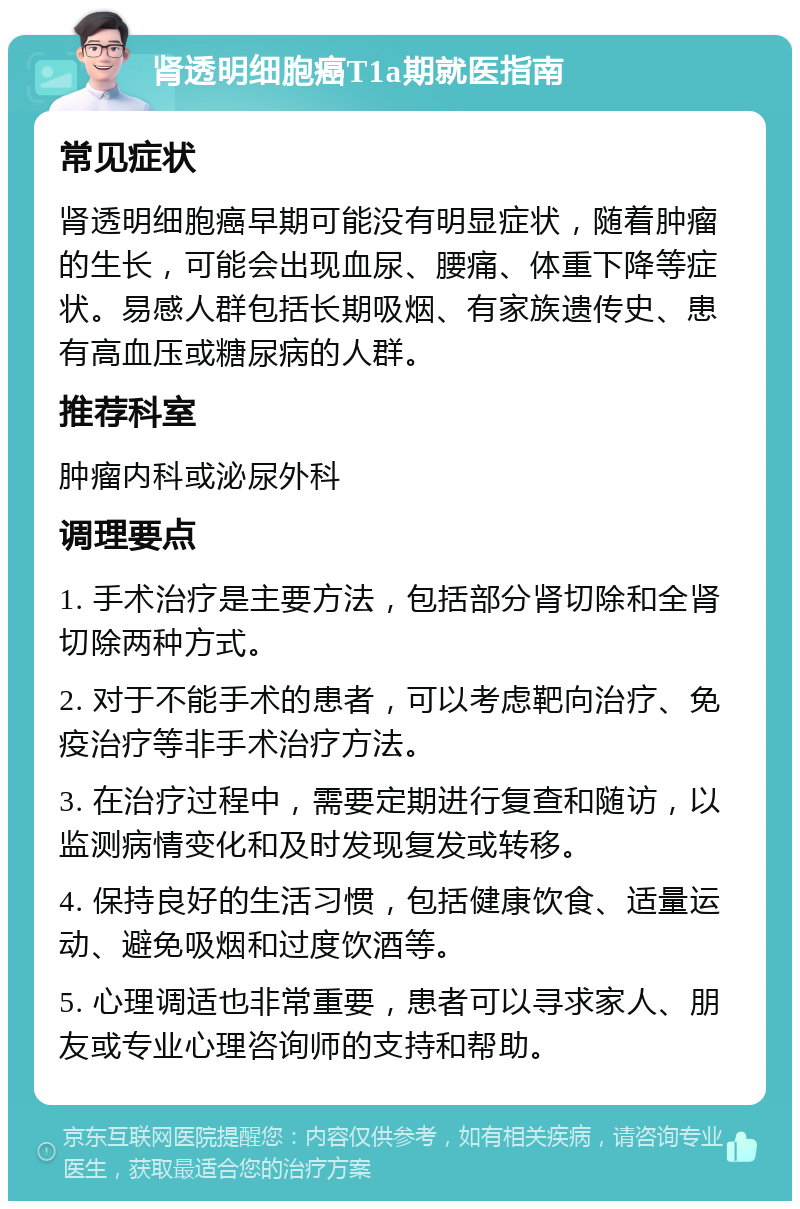 肾透明细胞癌T1a期就医指南 常见症状 肾透明细胞癌早期可能没有明显症状，随着肿瘤的生长，可能会出现血尿、腰痛、体重下降等症状。易感人群包括长期吸烟、有家族遗传史、患有高血压或糖尿病的人群。 推荐科室 肿瘤内科或泌尿外科 调理要点 1. 手术治疗是主要方法，包括部分肾切除和全肾切除两种方式。 2. 对于不能手术的患者，可以考虑靶向治疗、免疫治疗等非手术治疗方法。 3. 在治疗过程中，需要定期进行复查和随访，以监测病情变化和及时发现复发或转移。 4. 保持良好的生活习惯，包括健康饮食、适量运动、避免吸烟和过度饮酒等。 5. 心理调适也非常重要，患者可以寻求家人、朋友或专业心理咨询师的支持和帮助。