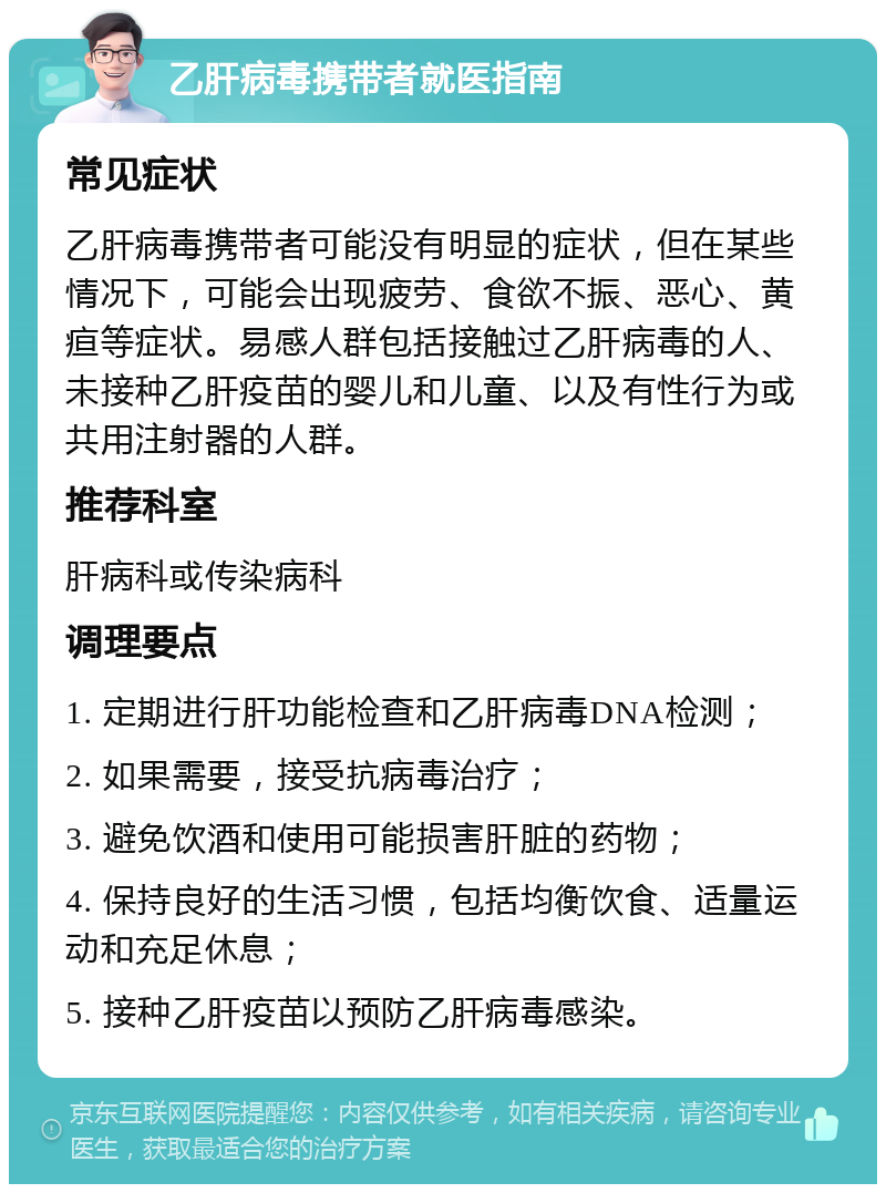 乙肝病毒携带者就医指南 常见症状 乙肝病毒携带者可能没有明显的症状，但在某些情况下，可能会出现疲劳、食欲不振、恶心、黄疸等症状。易感人群包括接触过乙肝病毒的人、未接种乙肝疫苗的婴儿和儿童、以及有性行为或共用注射器的人群。 推荐科室 肝病科或传染病科 调理要点 1. 定期进行肝功能检查和乙肝病毒DNA检测； 2. 如果需要，接受抗病毒治疗； 3. 避免饮酒和使用可能损害肝脏的药物； 4. 保持良好的生活习惯，包括均衡饮食、适量运动和充足休息； 5. 接种乙肝疫苗以预防乙肝病毒感染。