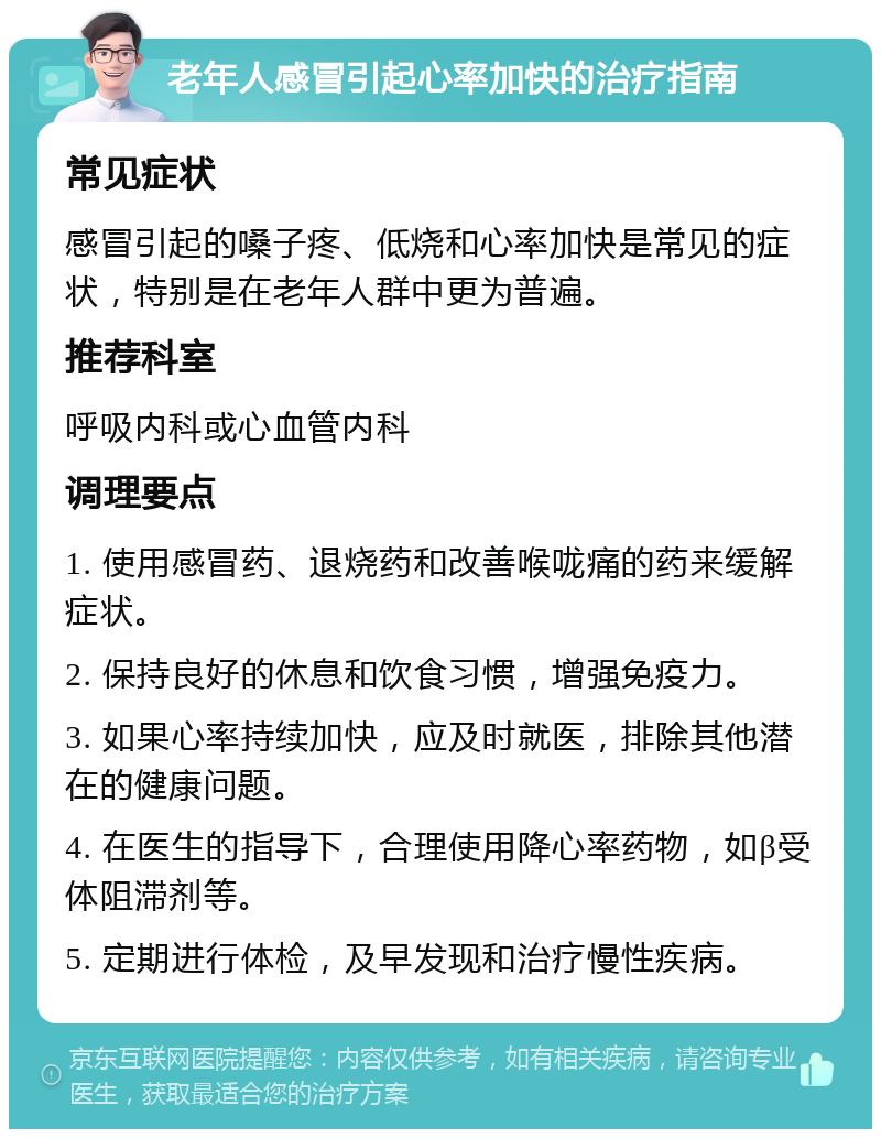 老年人感冒引起心率加快的治疗指南 常见症状 感冒引起的嗓子疼、低烧和心率加快是常见的症状，特别是在老年人群中更为普遍。 推荐科室 呼吸内科或心血管内科 调理要点 1. 使用感冒药、退烧药和改善喉咙痛的药来缓解症状。 2. 保持良好的休息和饮食习惯，增强免疫力。 3. 如果心率持续加快，应及时就医，排除其他潜在的健康问题。 4. 在医生的指导下，合理使用降心率药物，如β受体阻滞剂等。 5. 定期进行体检，及早发现和治疗慢性疾病。