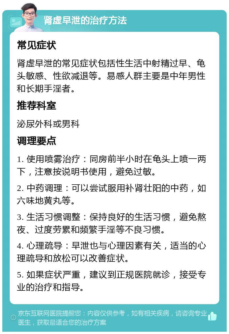 肾虚早泄的治疗方法 常见症状 肾虚早泄的常见症状包括性生活中射精过早、龟头敏感、性欲减退等。易感人群主要是中年男性和长期手淫者。 推荐科室 泌尿外科或男科 调理要点 1. 使用喷雾治疗：同房前半小时在龟头上喷一两下，注意按说明书使用，避免过敏。 2. 中药调理：可以尝试服用补肾壮阳的中药，如六味地黄丸等。 3. 生活习惯调整：保持良好的生活习惯，避免熬夜、过度劳累和频繁手淫等不良习惯。 4. 心理疏导：早泄也与心理因素有关，适当的心理疏导和放松可以改善症状。 5. 如果症状严重，建议到正规医院就诊，接受专业的治疗和指导。