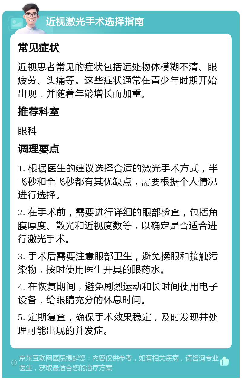 近视激光手术选择指南 常见症状 近视患者常见的症状包括远处物体模糊不清、眼疲劳、头痛等。这些症状通常在青少年时期开始出现，并随着年龄增长而加重。 推荐科室 眼科 调理要点 1. 根据医生的建议选择合适的激光手术方式，半飞秒和全飞秒都有其优缺点，需要根据个人情况进行选择。 2. 在手术前，需要进行详细的眼部检查，包括角膜厚度、散光和近视度数等，以确定是否适合进行激光手术。 3. 手术后需要注意眼部卫生，避免揉眼和接触污染物，按时使用医生开具的眼药水。 4. 在恢复期间，避免剧烈运动和长时间使用电子设备，给眼睛充分的休息时间。 5. 定期复查，确保手术效果稳定，及时发现并处理可能出现的并发症。