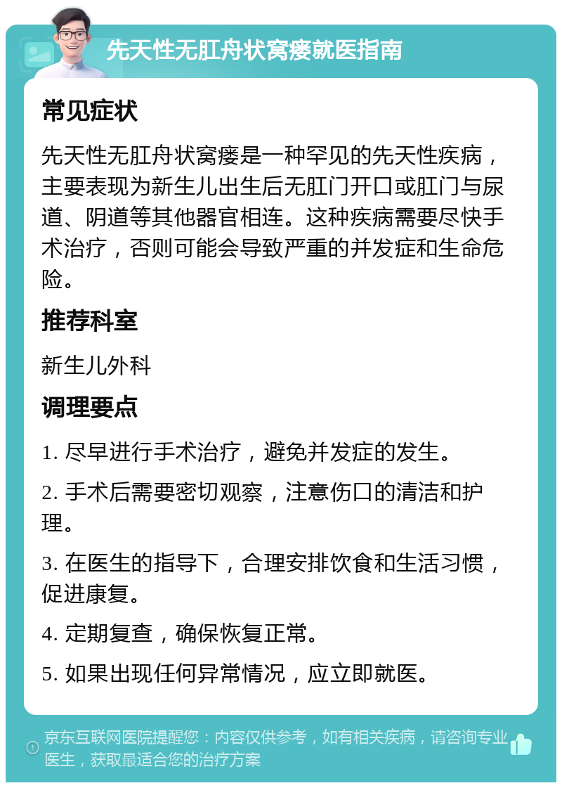 先天性无肛舟状窝瘘就医指南 常见症状 先天性无肛舟状窝瘘是一种罕见的先天性疾病，主要表现为新生儿出生后无肛门开口或肛门与尿道、阴道等其他器官相连。这种疾病需要尽快手术治疗，否则可能会导致严重的并发症和生命危险。 推荐科室 新生儿外科 调理要点 1. 尽早进行手术治疗，避免并发症的发生。 2. 手术后需要密切观察，注意伤口的清洁和护理。 3. 在医生的指导下，合理安排饮食和生活习惯，促进康复。 4. 定期复查，确保恢复正常。 5. 如果出现任何异常情况，应立即就医。